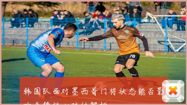 韩国队面对墨西哥门将状态能否影响走势核心对位解析