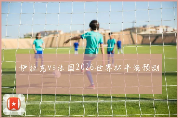 伊拉克vs法国2026世界杯半场预测