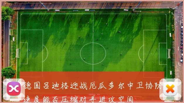 德国吕迪格迎战厄瓜多尔中卫协防速度能否压缩对手进攻空间
