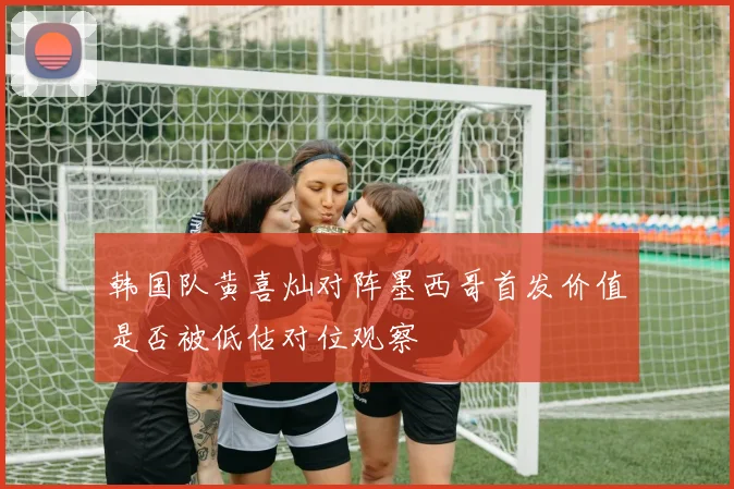 韩国队黄喜灿对阵墨西哥首发价值是否被低估对位观察