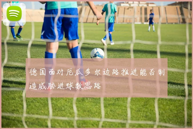 德国面对厄瓜多尔边路推进能否制造威胁进球数思路