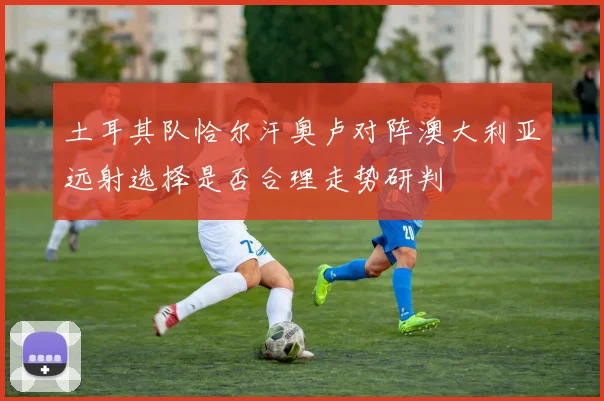土耳其队恰尔汗奥卢对阵澳大利亚远射选择是否合理走势研判