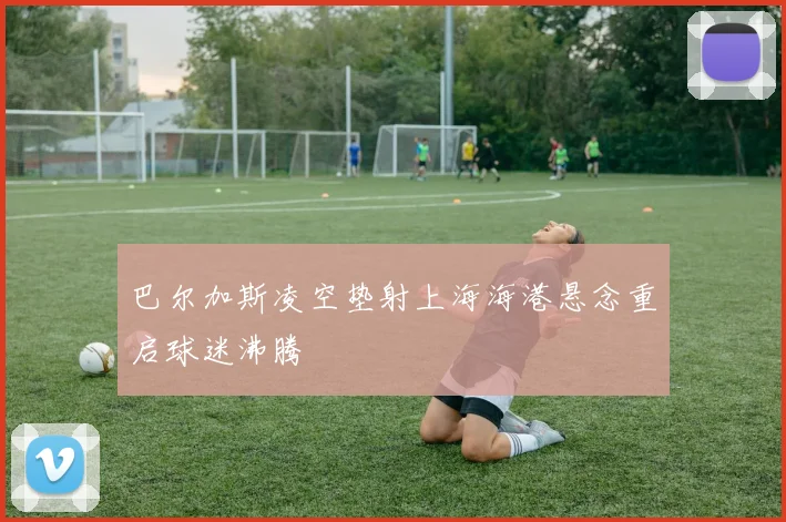 巴尔加斯凌空垫射上海海港悬念重启球迷沸腾
