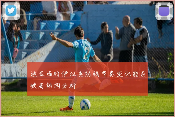 迪亚面对伊拉克防线节奏变化能否破局热词分析
