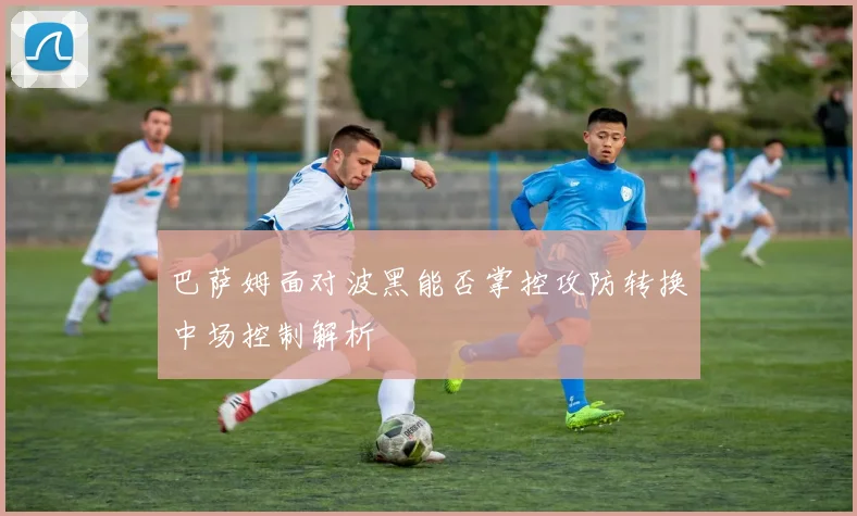 巴萨姆面对波黑能否掌控攻防转换中场控制解析