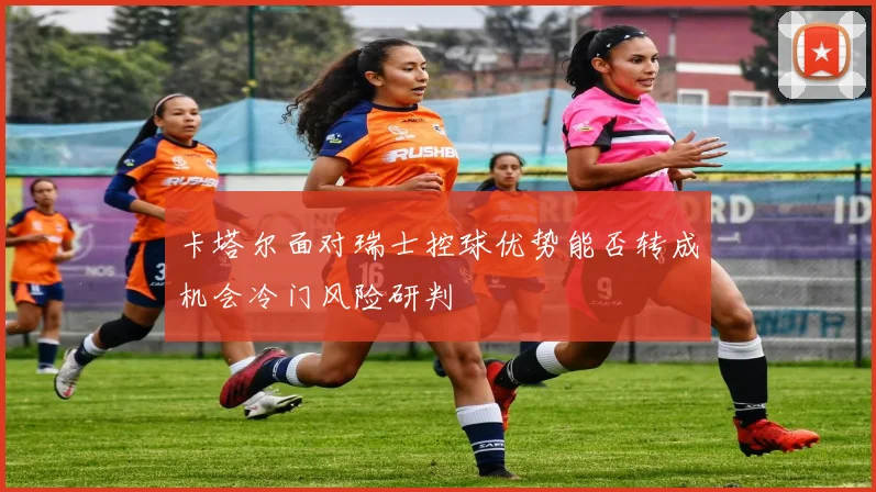 卡塔尔面对瑞士控球优势能否转成机会冷门风险研判