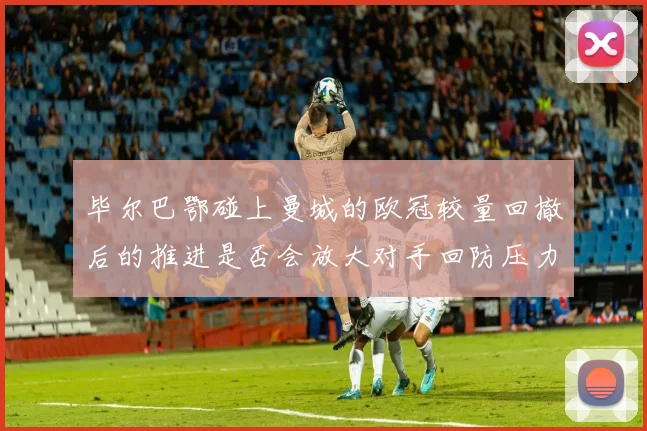 毕尔巴鄂碰上曼城的欧冠较量回撤后的推进是否会放大对手回防压力