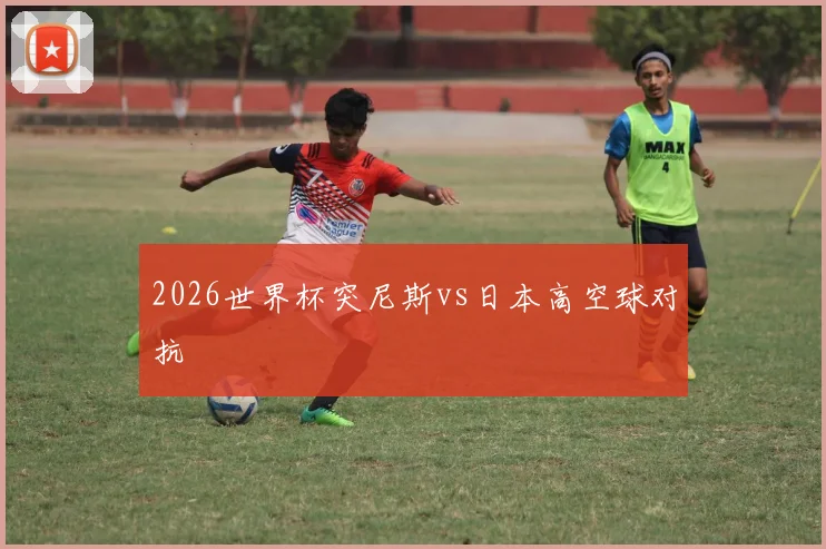 2026世界杯突尼斯vs日本高空球对抗
