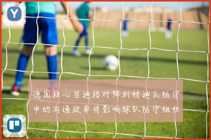 德国核心吕迪格对阵科特迪瓦防守中的沟通效率将影响球队防守组织