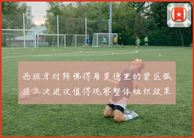 西班牙对阵佛得角罗德里的禁区弧顶二次进攻值得观察整体组织效果