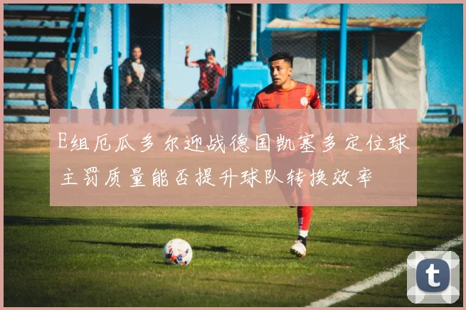 E组厄瓜多尔迎战德国凯塞多定位球主罚质量能否提升球队转换效率