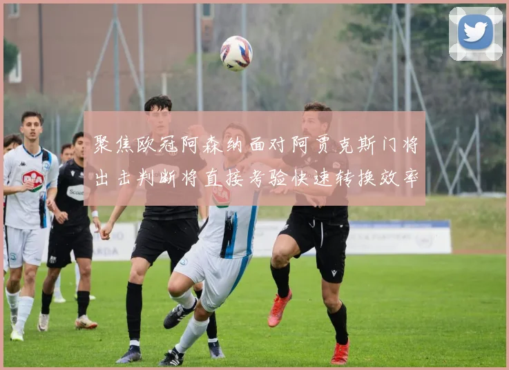 聚焦欧冠阿森纳面对阿贾克斯门将出击判断将直接考验快速转换效率