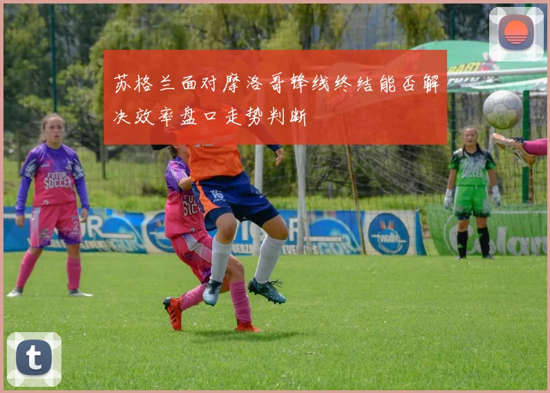 苏格兰面对摩洛哥锋线终结能否解决效率盘口走势判断