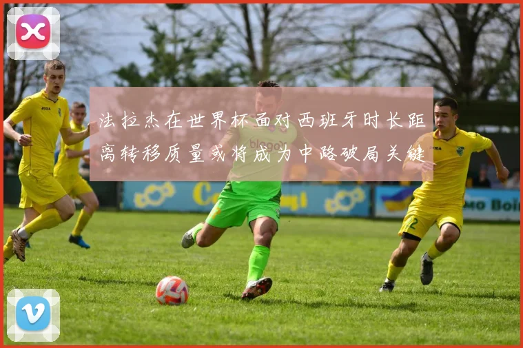 法拉杰在世界杯面对西班牙时长距离转移质量或将成为中路破局关键