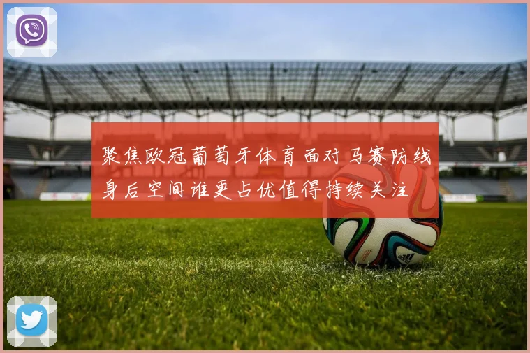 聚焦欧冠葡萄牙体育面对马赛防线身后空间谁更占优值得持续关注