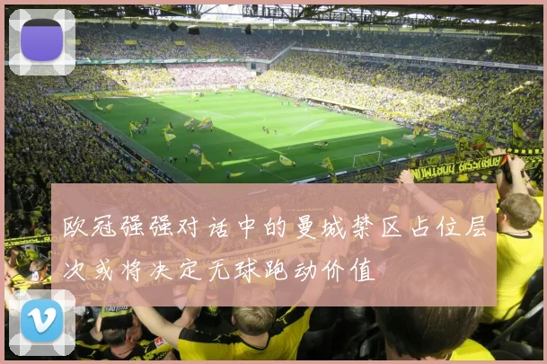 欧冠强强对话中的曼城禁区占位层次或将决定无球跑动价值