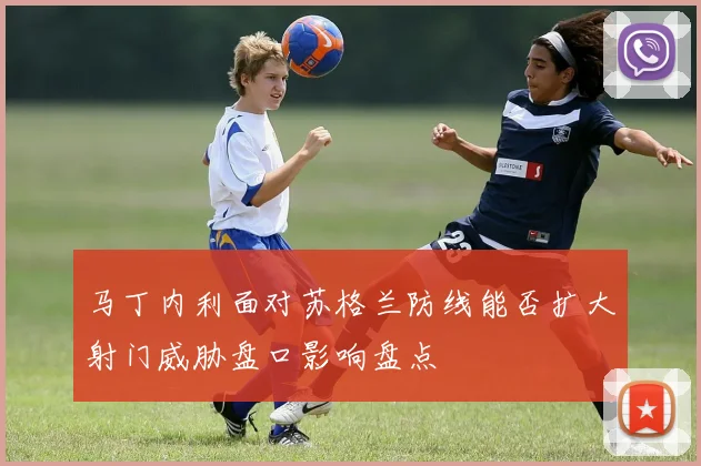 马丁内利面对苏格兰防线能否扩大射门威胁盘口影响盘点