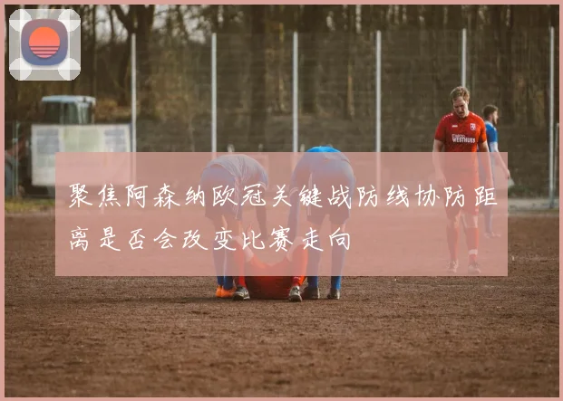 聚焦阿森纳欧冠关键战防线协防距离是否会改变比赛走向