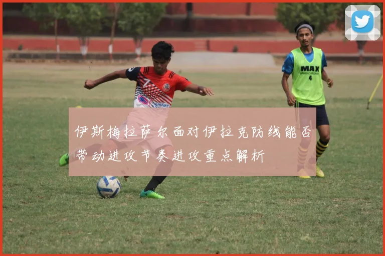 伊斯梅拉萨尔面对伊拉克防线能否带动进攻节奏进攻重点解析