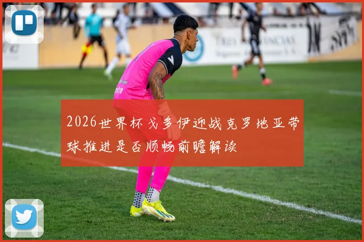 2026世界杯戈多伊迎战克罗地亚带球推进是否顺畅前瞻解读
