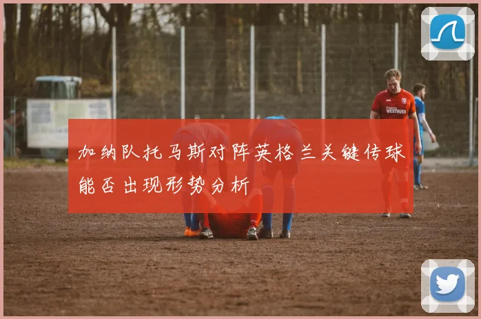 加纳队托马斯对阵英格兰关键传球能否出现形势分析