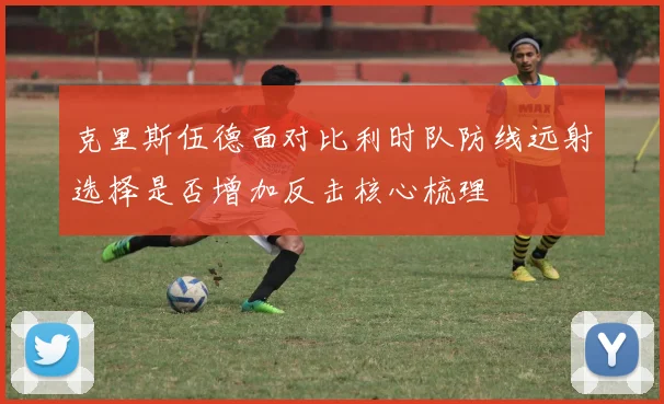 克里斯伍德面对比利时队防线远射选择是否增加反击核心梳理