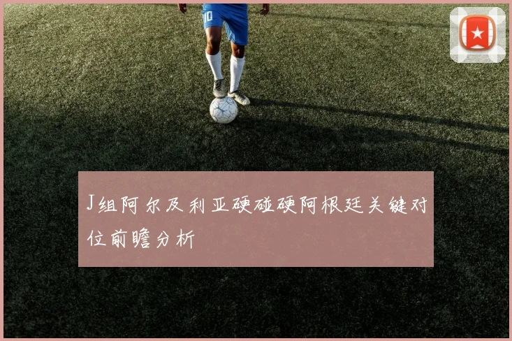 J组阿尔及利亚硬碰硬阿根廷关键对位前瞻分析