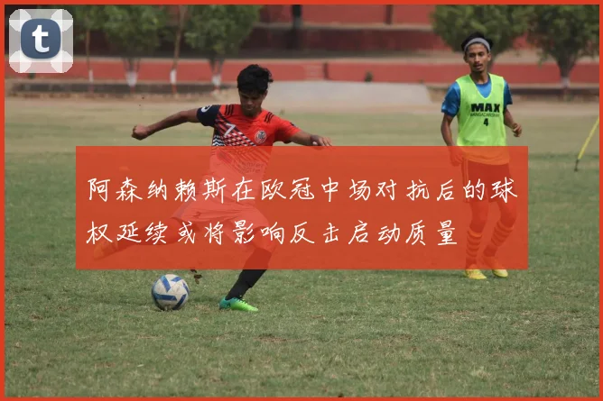 阿森纳赖斯在欧冠中场对抗后的球权延续或将影响反击启动质量