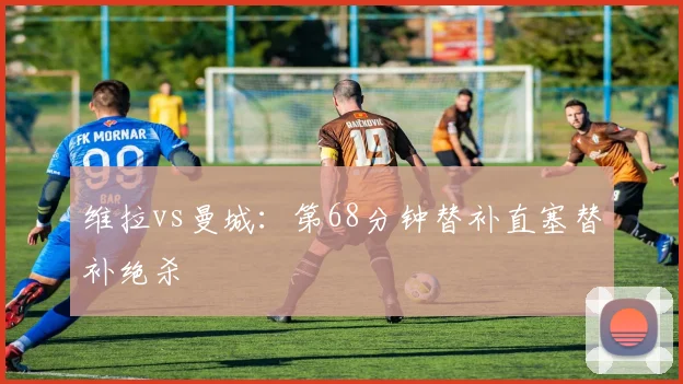 维拉vs曼城:第68分钟替补直塞替补绝杀