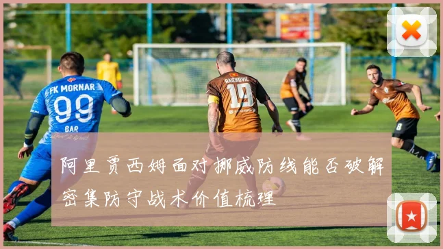 阿里贾西姆面对挪威防线能否破解密集防守战术价值梳理