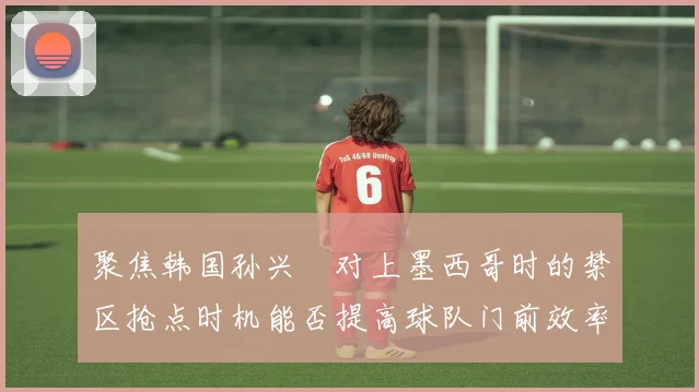 聚焦韩国孙兴慜对上墨西哥时的禁区抢点时机能否提高球队门前效率