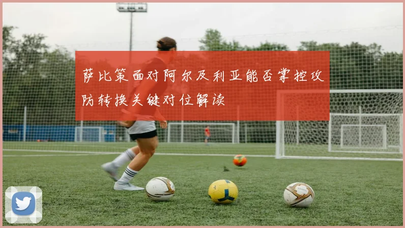 萨比策面对阿尔及利亚能否掌控攻防转换关键对位解读