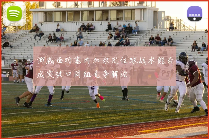 挪威面对塞内加尔定位球战术能否成突破口同组竞争解读