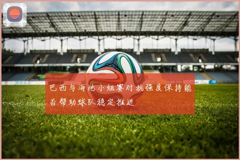巴西与海地小组赛对抗强度保持能否帮助球队稳定推进