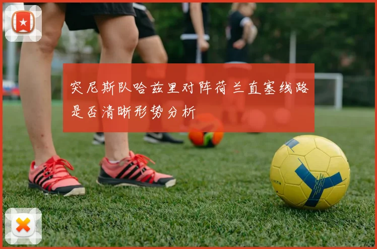突尼斯队哈兹里对阵荷兰直塞线路是否清晰形势分析