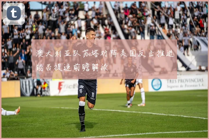 澳大利亚队苏塔对阵美国反击推进能否提速前瞻解读
