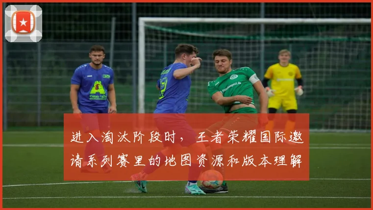 进入淘汰阶段时，王者荣耀国际邀请系列赛里的地图资源和版本理解应该先保哪一个